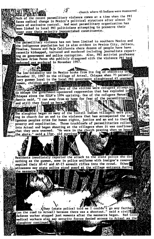 e L otent parent1itary violence cones ot o tiss then the PAL Toces radtent change in Mrxico’s polticel structure aftes slmost 70 e oF exelusioe contco . And Rost pacentlitary organization ha R een 15rked to.locel I politicians sttempting Lo preserve theit .—W« ihed constituents.  B, it bl ence hes ot been Limited to sosthern Wexico and he Enatosnous yopilastow bt 19 als0 evident in Pexico City, Jalisco, B’ om Pl Colfornia chere dotens of pecple hive been Fecancly Kidaappod toseured ang murdered including Joucmalists report-  8 o Yovermacoe and police corruption. Also, PRI activist professor  flaciano Arias Perez vho publicly disagreed vith the violence FRL b dered in Novesber 1997.  s e _at  e foutLntinsity et in Hextco™Broke T7om its fog of Ooecerity onill ivcenter 22, 159] i the villsge of Acteal, Chispes shen 10 paranili  o e Joyeh 40 e, Jotal Y govetpmint shmebteced 3 seaemad  o ; 3 Mam’!m, LT et e Telptesiatitnptin BRIl ) o vepptesnion that has exploded Iria]  B3 opos since the EZLV’s 1594 uprising. One of the refugees Hanvel Stz sid, 1 ran wey fron my bome for feac ol the pamtlicteiicy  foto Acteal g began shouting at the villageca vhen it vas confirnedt -amsathat they vere unamed. Vo ere in the church praying when  2a1d s 1oyt old svrvieer Vagl)  Residents imediately reported the attack to the state { rothing. gurman, sone in police uniforns vith insigna” enptied their NT-47 and AP-15 assault rifles into the crowl. il1age entcance durins)  [actense vorker stopped Just monents aftec the massacre hegan. [redical vorkers alsg sey security forces dented accesa to io  i - 